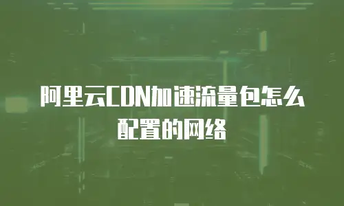 阿里云CDN加速流量包怎么配置的网络