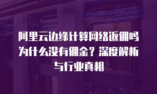 阿里云边缘计算网络返佣吗为什么没有佣金？深度解析与行业真相