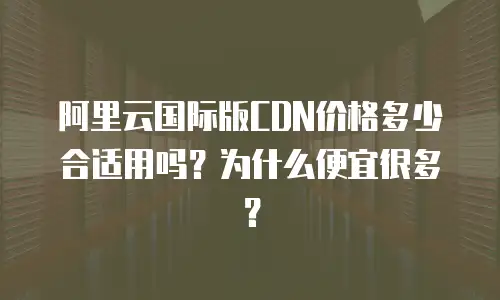 阿里云国际版CDN价格多少合适用吗？为什么便宜很多？