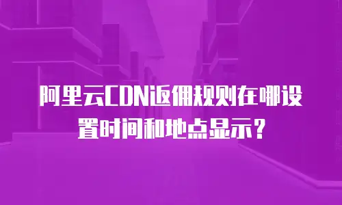 阿里云CDN返佣规则在哪设置时间和地点显示？