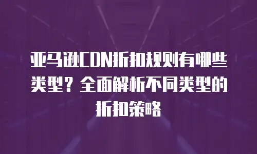 亚马逊CDN折扣规则有哪些类型？全面解析不同类型的折扣策略