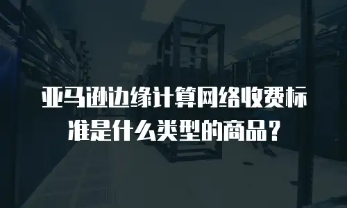 亚马逊边缘计算网络收费标准是什么类型的商品？