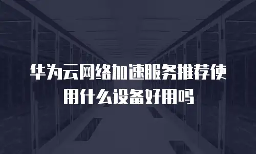 华为云网络加速服务推荐使用什么设备好用吗