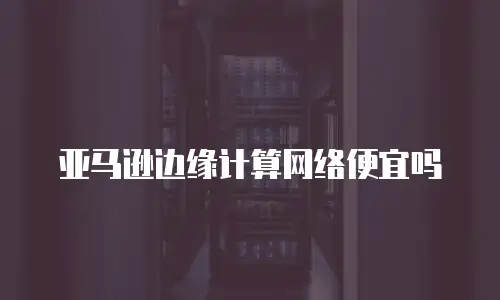 亚马逊边缘计算网络便宜吗