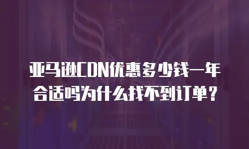 亚马逊CDN优惠多少钱一年合适吗为什么找不到订单？