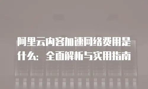 阿里云内容加速网络费用是什么：全面解析与实用指南