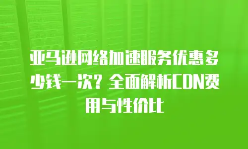 亚马逊网络加速服务优惠多少钱一次？全面解析CDN费用与性价比