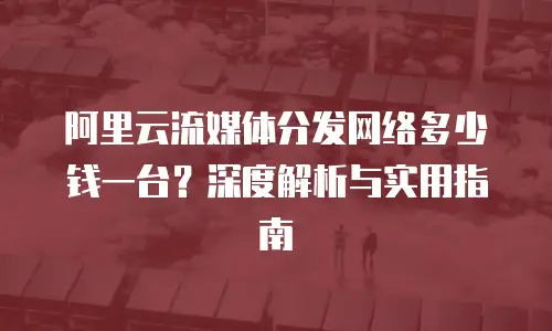 阿里云流媒体分发网络多少钱一台？深度解析与实用指南