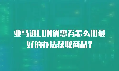 亚马逊CDN优惠券怎么用最好的办法获取商品？