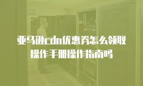 亚马逊cdn优惠券怎么领取操作手册操作指南吗