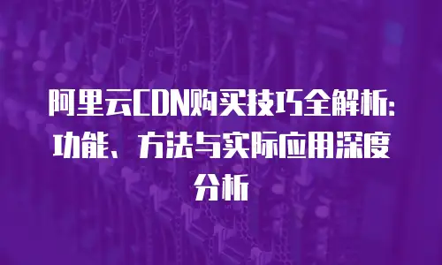 阿里云CDN购买技巧全解析：功能、方法与实际应用深度分析