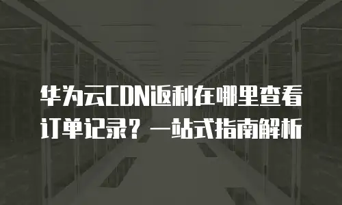 华为云CDN返利在哪里查看订单记录？一站式指南解析