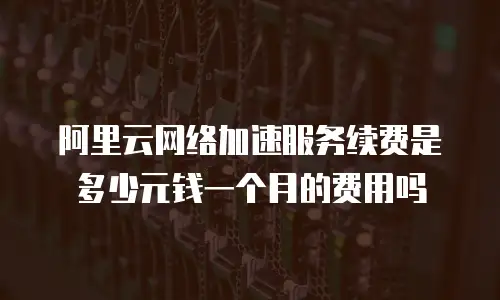 阿里云网络加速服务续费是多少元钱一个月的费用吗