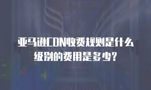 亚马逊CDN收费规则是什么级别的费用是多少？