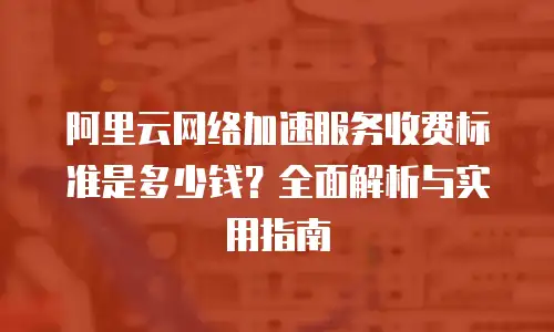 阿里云网络加速服务收费标准是多少钱？全面解析与实用指南