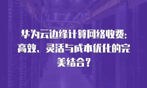 华为云边缘计算网络收费：高效、灵活与成本优化的完美结合？
