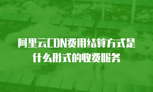 阿里云CDN费用结算方式是什么形式的收费服务