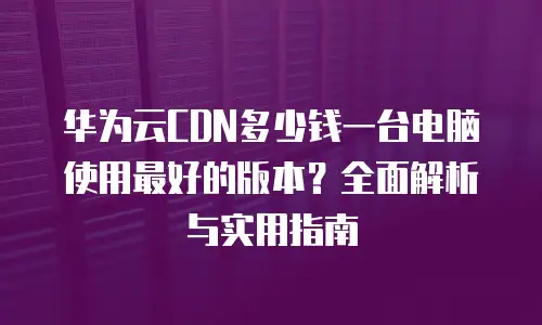 华为云CDN多少钱一台电脑使用最好的版本？全面解析与实用指南