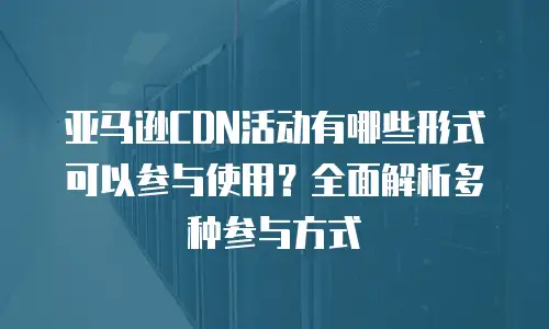 亚马逊CDN活动有哪些形式可以参与使用？全面解析多种参与方式