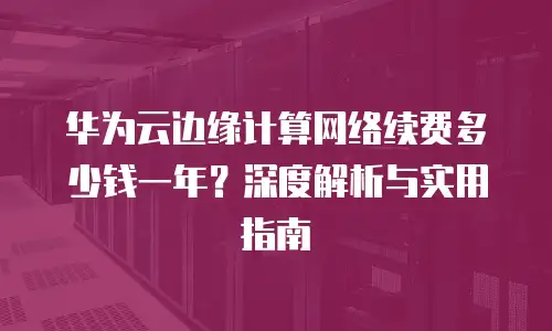 华为云边缘计算网络续费多少钱一年？深度解析与实用指南