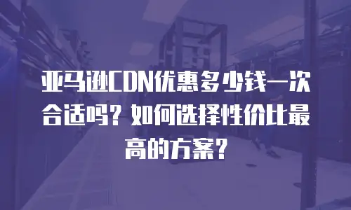 亚马逊CDN优惠多少钱一次合适吗？如何选择性价比最高的方案？