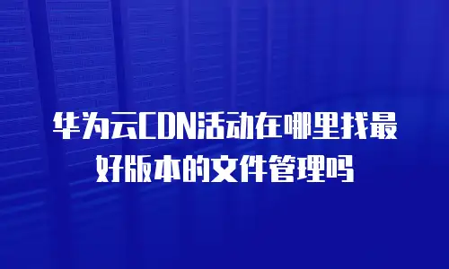 华为云CDN活动在哪里找最好版本的文件管理吗