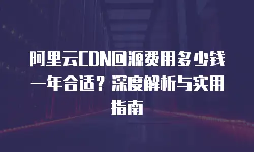 阿里云CDN回源费用多少钱一年合适？深度解析与实用指南
