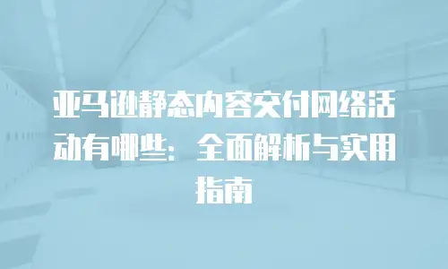亚马逊静态内容交付网络活动有哪些：全面解析与实用指南