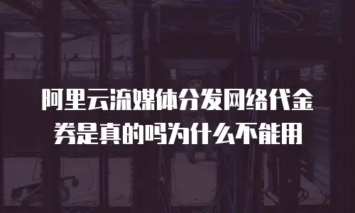 阿里云流媒体分发网络代金券是真的吗为什么不能用