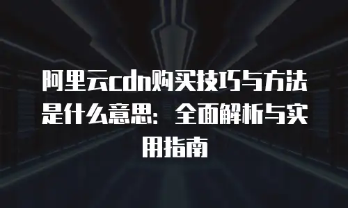 阿里云cdn购买技巧与方法是什么意思：全面解析与实用指南