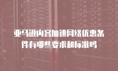 亚马逊内容加速网络优惠条件有哪些要求和标准吗