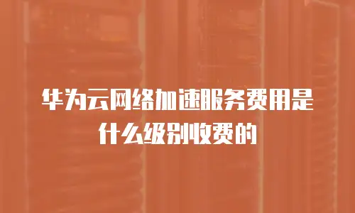 华为云网络加速服务费用是什么级别收费的