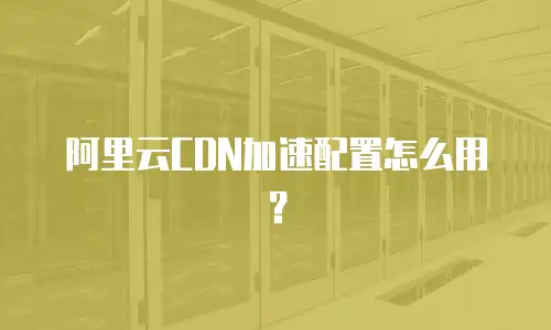 阿里云CDN加速配置怎么用？