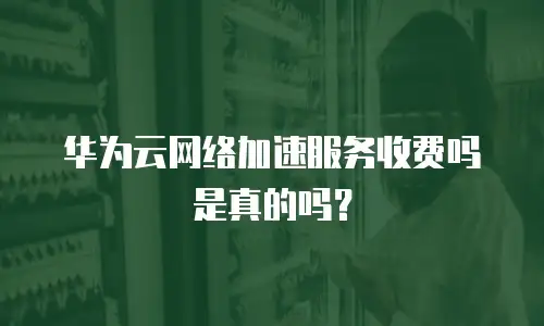 华为云网络加速服务收费吗是真的吗？