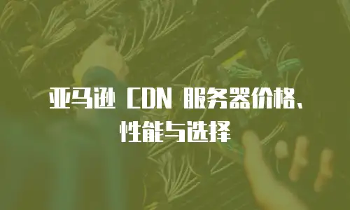 亚马逊 CDN 服务器价格、性能与选择