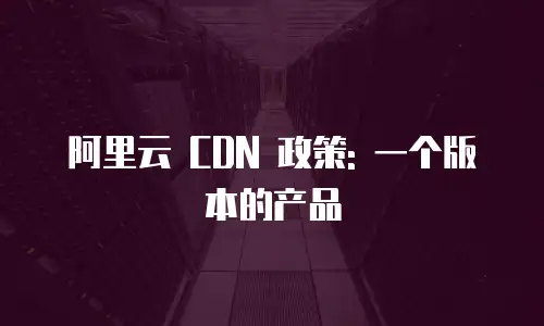 阿里云 CDN 政策: 一个版本的产品