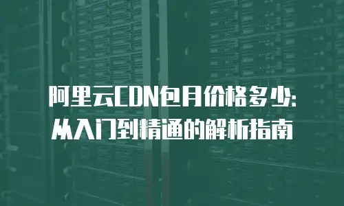 阿里云CDN包月价格多少：从入门到精通的解析指南