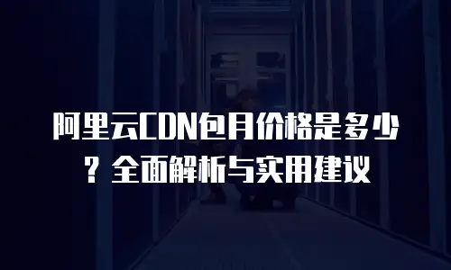 阿里云CDN包月价格是多少？全面解析与实用建议