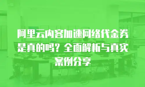 阿里云内容加速网络代金券是真的吗？全面解析与真实案例分享