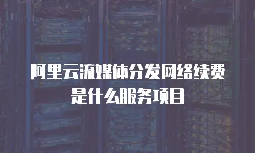 阿里云流媒体分发网络续费是什么服务项目