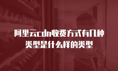 阿里云cdn收费方式有几种类型是什么样的类型