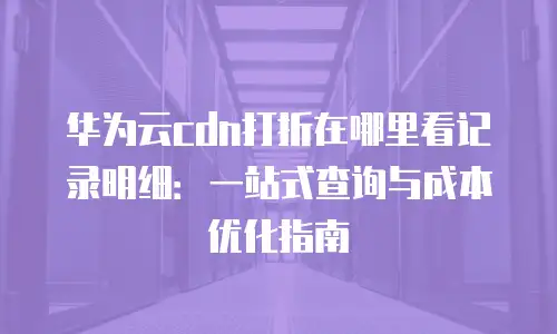华为云cdn打折在哪里看记录明细：一站式查询与成本优化指南