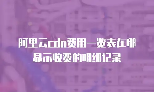阿里云cdn费用一览表在哪显示收费的明细记录