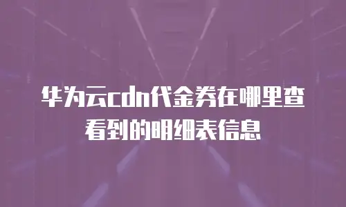 华为云cdn代金券在哪里查看到的明细表信息