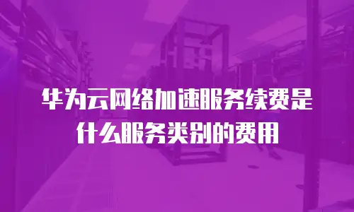华为云网络加速服务续费是什么服务类别的费用