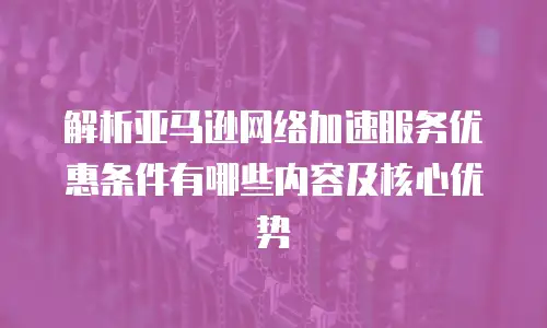 解析亚马逊网络加速服务优惠条件有哪些内容及核心优势