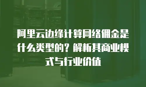 阿里云边缘计算网络佣金是什么类型的？解析其商业模式与行业价值