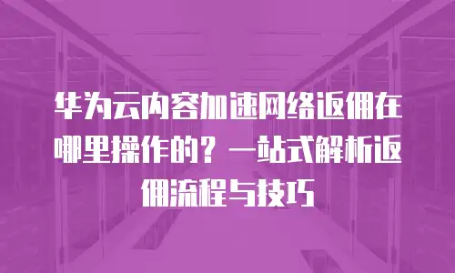 华为云内容加速网络返佣在哪里操作的？一站式解析返佣流程与技巧