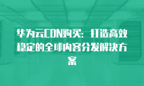 华为云CDN购买：打造高效稳定的全球内容分发解决方案