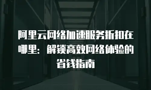阿里云网络加速服务折扣在哪里：解锁高效网络体验的省钱指南